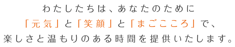 わたしたちは、あなたのために「元気」と「笑顔」と「まごこころ」で、楽しさと温もりのある時間を提供いたします。