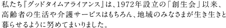 私たち『グッドタイムアライアンス』は、1972年設立の「創生会」以来、高齢者の生活や介護サービスはもちろん、地域のみなさまが生き生きと暮らせるように努めてまいりました。