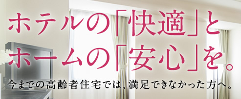 ホテルの「快適」とホームの「安心」を。／今までの高齢者住宅では、満足できなかった方へ。