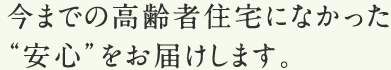 今までの高齢者住宅になかった“安心”をお届けします。