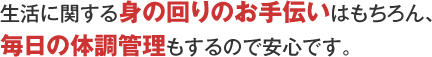 生活に関する身の回りのお手伝いはもちろん、毎日の体調管理もするので安心です。