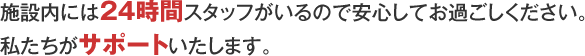 施設内には24時間スタッフがいるので安心してお過ごしください。私たちがサポートいたします。