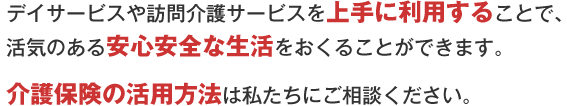 デイサービスや訪問介護サービスを上手に利用することで、楽しみを見つけて、安心して生活をおくることができます。介護保険の上手な使い方は私たちにご相談ください。