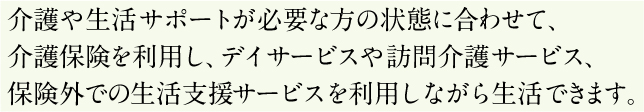 介護や生活サポートが必要な方の状態に合わせて、介護保険を利用し、デイサービスや訪問介護サービス、保険外での施設案内サービスを利用しながら生活できます。