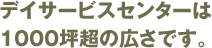 デイサービスセンターは1000坪超の広さです。