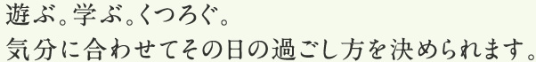 遊ぶ。学ぶ。くつろぐ。気分に合わせてその日の過ごし方を決められます。